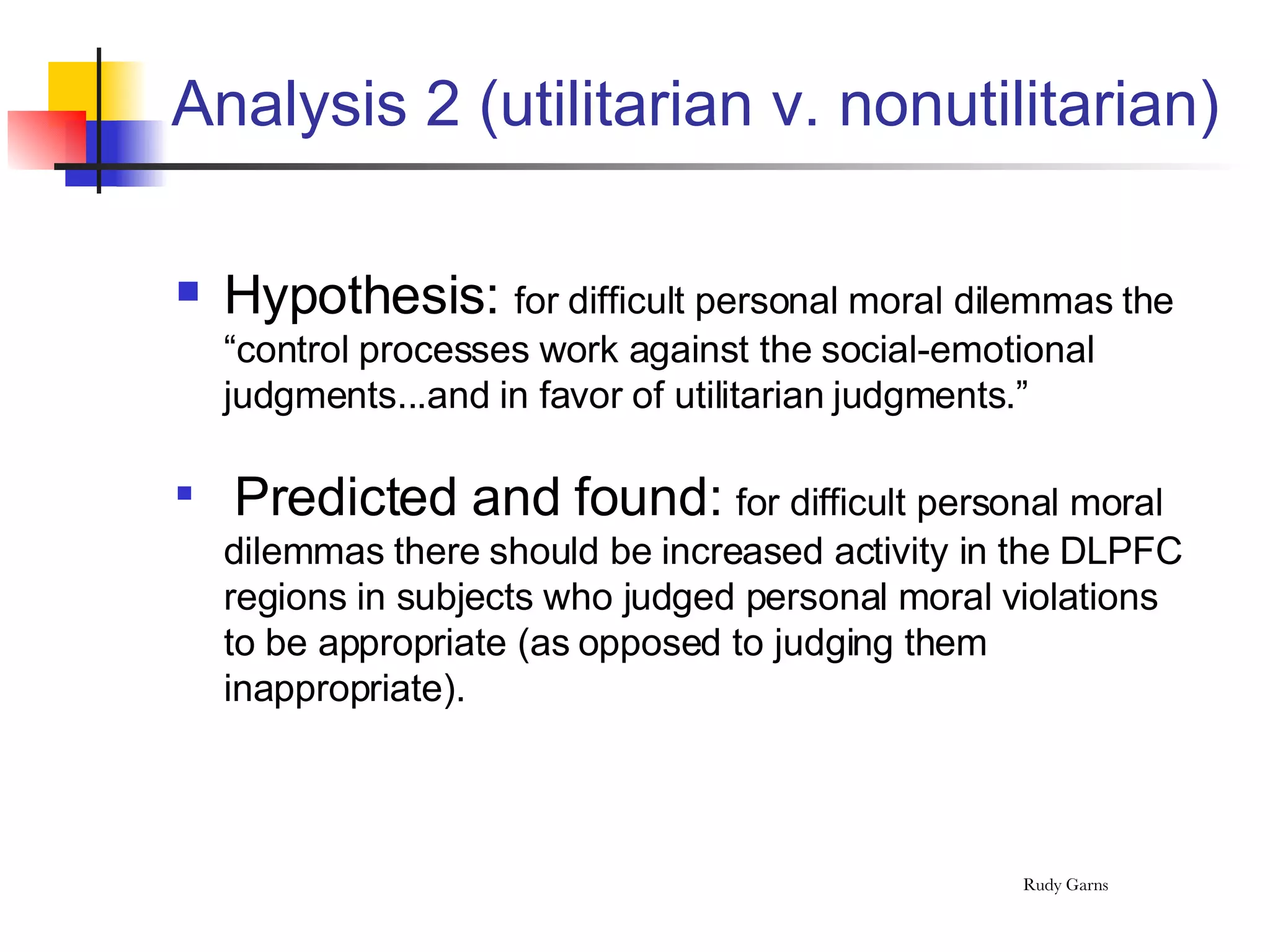 Analysis 2 (utilitarian v. nonutilitarian) Hypothesis:  for difficult personal moral dilemmas the “control processes work against the social-emotional judgments...and in favor of utilitarian judgments.” Predicted and found:  for difficult personal moral dilemmas there should be increased activity in the DLPFC regions in subjects who judged personal moral violations to be appropriate (as opposed to judging them inappropriate). 
