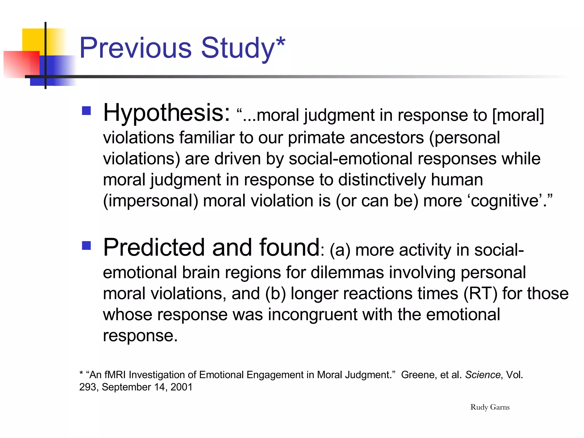 Previous Study* Hypothesis:  “...moral judgment in response to [moral] violations familiar to our primate ancestors (personal violations) are driven by social-emotional responses while moral judgment in response to distinctively human (impersonal) moral violation is (or can be) more ‘cognitive’.” Predicted and found : (a) more activity in social-emotional brain regions for dilemmas involving personal moral violations, and (b) longer reactions times (RT) for those whose response was incongruent with the emotional response.  * “An fMRI Investigation of Emotional Engagement in Moral Judgment.”  Greene, et al.  Science , Vol. 293, September 14, 2001 
