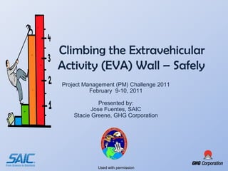 Climbing the Extravehicular
Activity (EVA) Wall – Safely
Project Management (PM) Challenge 2011
          February 9-10, 2011

             Presented by:
          Jose Fuentes, SAIC
    Stacie Greene, GHG Corporation




            Used with permission
 