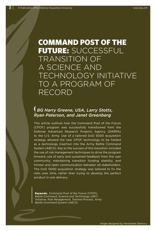 3|   A Publication of the Defense Acquisition University                                     www.dau.mil




                        COMMAND POST OF THE
                        FUTURE: SUCCESSFUL
                        TRANSITION OF
                        A SCIENCE AND
                        TECHNOLOGY INITIATIVE
                        TO A PROGRAM OF
                        RECORD

                    BG Harry Greene, USA, Larry Stotts,
                   Ryan Paterson, and Janet Greenberg
                   This article outlines how the Command Post of the Future
                   (CPOF) program was successfully transitioned from the
                   Defense Advanced Research Projects Agency (DARPA)
                   to the U.S. Army. Use of a tailored DoD 5000 acquisition
                   strategy allowed the new CPOF technology to be fielded
                   as a technology insertion into the Army Battle Command
                   System (ABCS). Key to the success of this transition included
                   the use of risk management techniques to drive the program
                   forward, use of early and sustained feedback from the user
                   community, maintaining transition funding stability, and
                   honest and open communication between all stakeholders.
                   The DoD 5000 acquisition strategy was tailored to fix the
                   risks over time, rather than trying to develop the perfect
                   product in one delivery.




                    Keywords: Command Post of the Future (CPOF),
                    Battle Command, Science and Technology (S&T)
                    Initiative, Risk Management, Tailored Process, Army
                    Battle Command System (ABCS)




                                                                     image designed by Harambee Dennis »
 