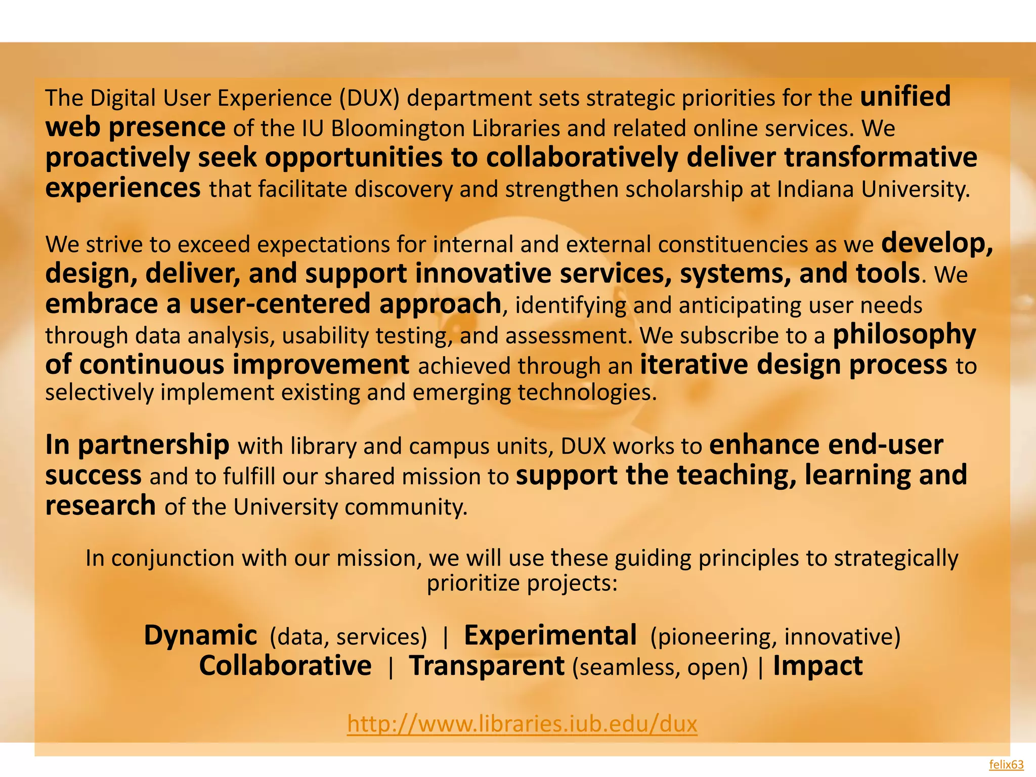 The Digital User Experience (DUX) department sets strategic priorities for the unified
web presence of the IU Bloomington Libraries and related online services. We
proactively seek opportunities to collaboratively deliver transformative
experiences that facilitate discovery and strengthen scholarship at Indiana University.
We strive to exceed expectations for internal and external constituencies as we develop,
design, deliver, and support innovative services, systems, and tools. We
embrace a user-centered approach, identifying and anticipating user needs
through data analysis, usability testing, and assessment. We subscribe to a philosophy
of continuous improvement achieved through an iterative design process to
selectively implement existing and emerging technologies.

In partnership with library and campus units, DUX works to enhance end-user
success and to fulfill our shared mission to support the teaching, learning and
research of the University community.
   In conjunction with our mission, we will use these guiding principles to strategically
                                    prioritize projects:

         Dynamic (data, services) | Experimental (pioneering, innovative)
            Collaborative | Transparent (seamless, open) | Impact
                            http://www.libraries.iub.edu/dux
                                                                                            felix63
 