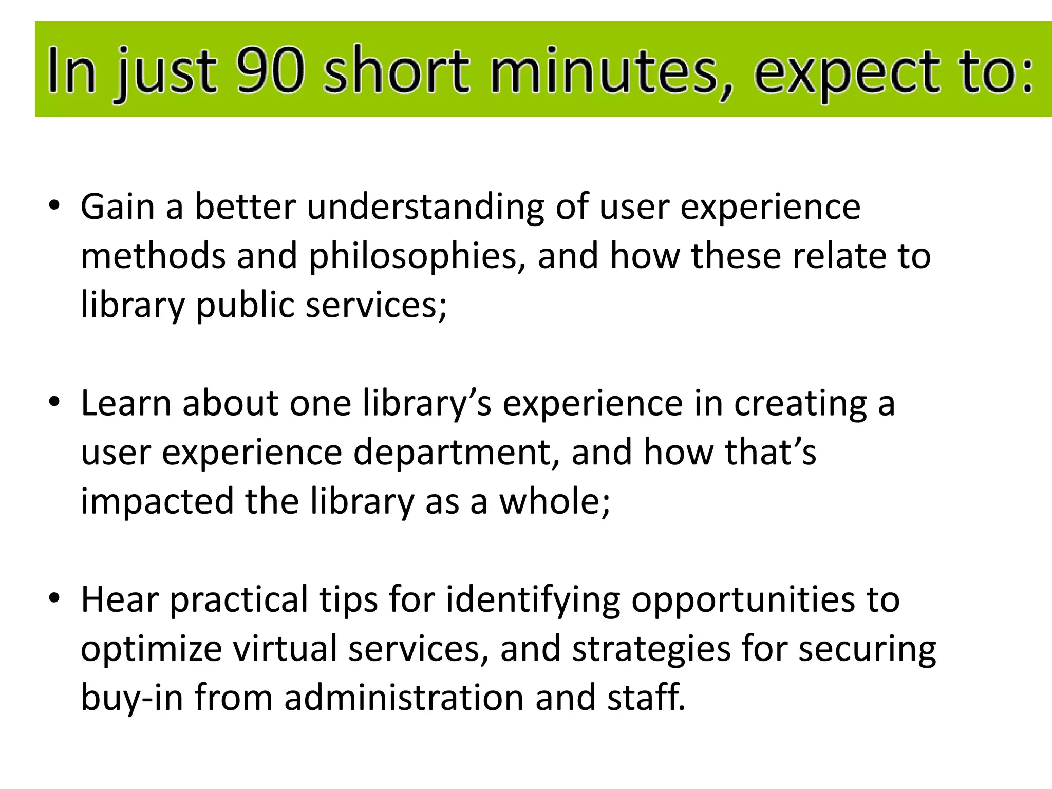 • Gain a better understanding of user experience
  methods and philosophies, and how these relate to
  library public services;

• Learn about one library’s experience in creating a
  user experience department, and how that’s
  impacted the library as a whole;

• Hear practical tips for identifying opportunities to
  optimize virtual services, and strategies for securing
  buy-in from administration and staff.
 