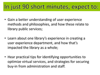 • Gain a better understanding of user experience
  methods and philosophies, and how these relate to
  library public services;

• Learn about one library’s experience in creating a
  user experience department, and how that’s
  impacted the library as a whole;

• Hear practical tips for identifying opportunities to
  optimize virtual services, and strategies for securing
  buy-in from administration and staff.
 