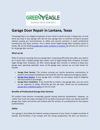 Garage Door Repair in Lantana, Texas
The garage door is an integral component of your home's overall security. It keeps your car and
items you keep in your garage safe. But for your garage door to continue serving its purpose
without causing any inconveniences or safety and security concerns, it needs professional
maintenance and repair services. This is where Green Eagle Garage Door Company comes in
handy. We are the leading garage door repair company in Lantana, TX and you can count on us
for all garage door services.
What we do
When it comes to ensuring that your garage door is operating efficiently and safely, you need to
be in touch with a reliable garage door expert, such as Eagle Garage Door Company. At Green
Eagle Garage Door Company, we offer several garage door services in Lantana to keep your
garage door operating optimally. Some of the garage door services we are best known for
include:
 Garage Door Service: This involves carrying out routine preventive maintenance to
prevent inconvenient breakdowns and avoid the need for expensive emergency repairs.
 Garage Door Repairs: If your garage door is broken, we are always ready to diagnose
the issue and fix it accordingly.
 Garage Door Installation: If you would like to install a new garage door, you can count
on our expertise to safely, efficiently get the job done. Check out our professional
garage door installation gallery to see our work.
Benefits of Professional Garage Door Services
DIY projects have become increasingly popular among American homeowners. However, no
matter how much you enjoy carrying out fix-up tasks around your home, you should avoid DIY
garage door repair and service and instead seek the services of a professional for the reasons
outlined below.
Safety
Your garage is most likely the bulkiest moving component of your home. It weighs hundreds of
pounds, and therefore, if you tamper with the wrong components, the door can become a
 
