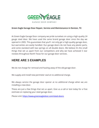 Green Eagle Garage Door Repair, Service and Maintenance in Denton, TX
At Green Eagle Garage Door company we pride ourselves on using a high-quality 24
gauge steel door. We have used the same brand garage door since the day we
opened in 2005. This guarantees that you’ll not only get a high-quality garage door,
but warranties are easily handled. Our garage doors do not have any plastic parts,
and come standard with two springs on all double doors. We believe it’s the small
things that set us apart from our competitors and why we have achieved 5 star
reviews throughout North Texas for our garage door services.
HERE ARE 3 EXAMPLES
We do not charge for removal and hauling away of the old garage door.
We supply and install new perimeter seal at no additional charge.
We always service the garage door opener at no additional charge when we are
installing a new door.
These are just a few things that set us apart. Give us a call or text today for a free
estimate on replacing your steel garage door.
Please visit: https://www.greeneagledoor.com/steel-doors
 