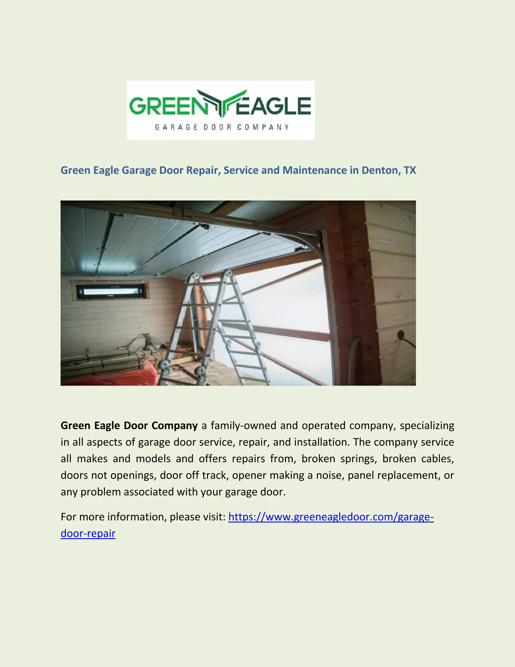 Green Eagle Garage Door Repair, Service and Maintenance in Denton, TX
Green Eagle Door Company a family-owned and operated company, specializing
in all aspects of garage door service, repair, and installation. The company service
all makes and models and offers repairs from, broken springs, broken cables,
doors not openings, door off track, opener making a noise, panel replacement, or
any problem associated with your garage door.
For more information, please visit: https://www.greeneagledoor.com/garage-
door-repair
 
