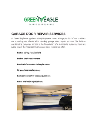 GARAGE DOOR REPAIR SERVICES
At Green Eagle Garage Door Company we’ve based a large portion of our business
on providing our clients with turn-key garage door repair services. We believe
outstanding customer service is the foundation of a successful business. Here are
just a few of the most common garage door repairs we offer.
Broken spring replacement
Broken cable replacement
Panel reinforcement and replacement
Stripped gear replacement
Basic service/safety check adjustment
Roller and track replacement
 