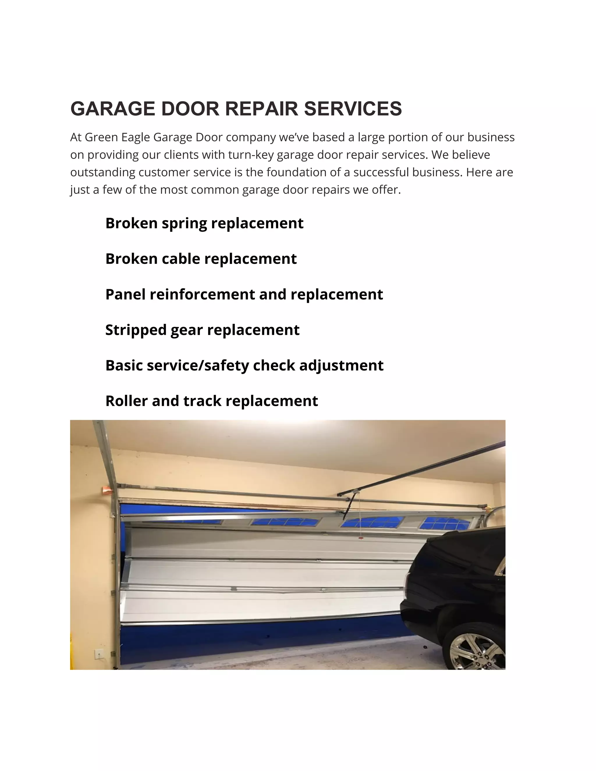 GARAGE DOOR REPAIR SERVICES
At Green Eagle Garage Door company we’ve based a large portion of our business
on providing our clients with turn-key garage door repair services. We believe
outstanding customer service is the foundation of a successful business. Here are
just a few of the most common garage door repairs we offer.
Broken spring replacement
Broken cable replacement
Panel reinforcement and replacement
Stripped gear replacement
Basic service/safety check adjustment
Roller and track replacement
 