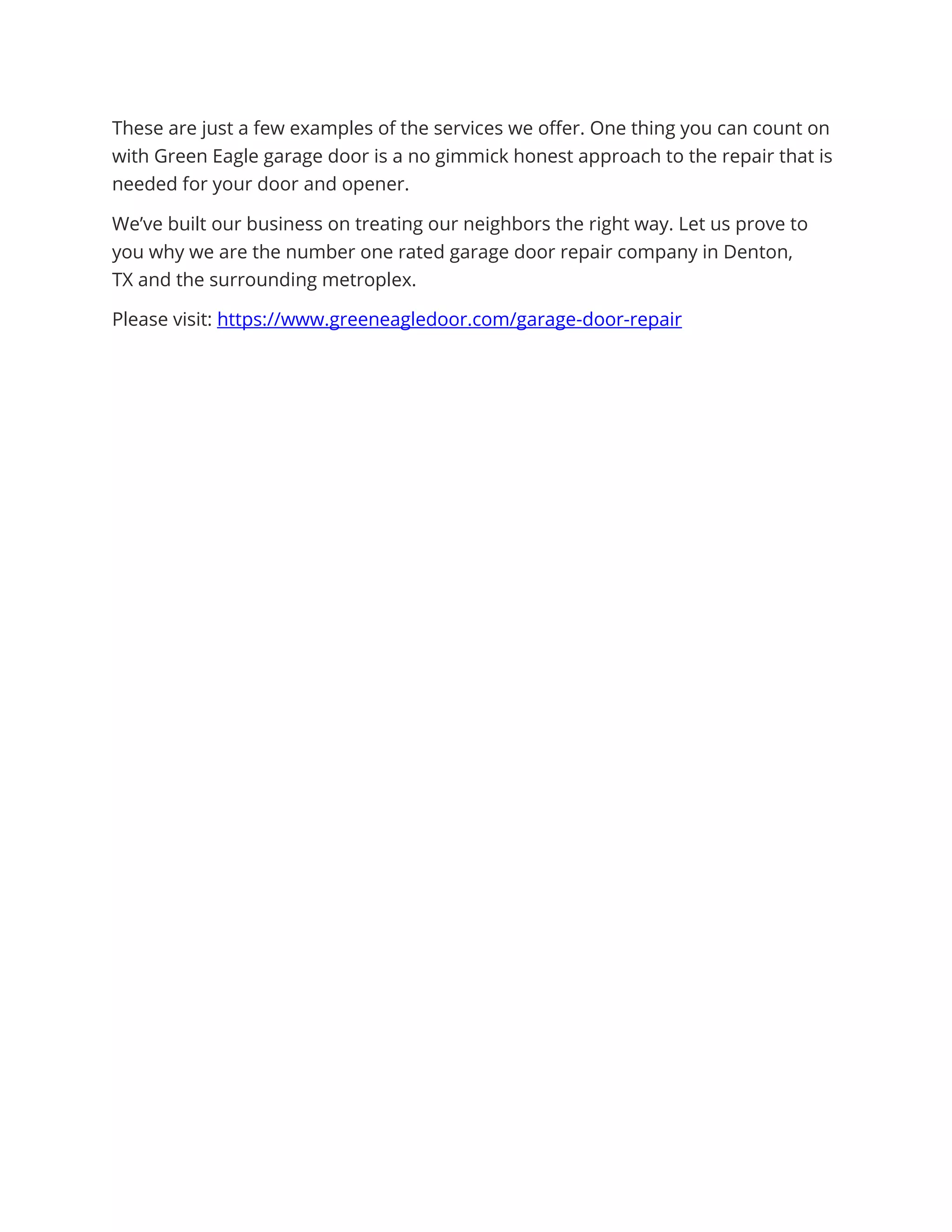 These are just a few examples of the services we offer. One thing you can count on
with Green Eagle garage door is a no gimmick honest approach to the repair that is
needed for your door and opener.
We’ve built our business on treating our neighbors the right way. Let us prove to
you why we are the number one rated garage door repair company in Denton,
TX and the surrounding metroplex.
Please visit: https://www.greeneagledoor.com/garage-door-repair
 