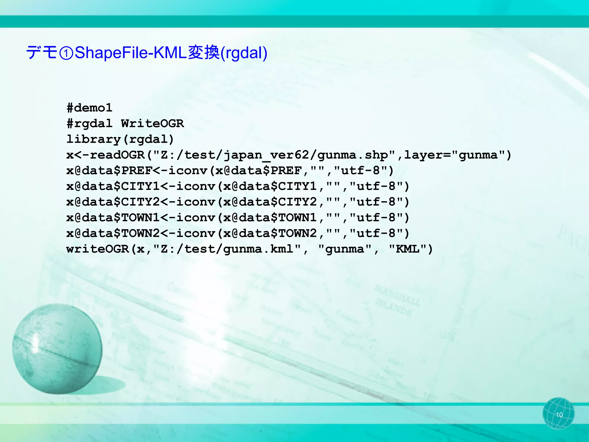 デモ①ShapeFile-KML変換(rgdal)


    #demo1
    #rgdal WriteOGR
    library(rgdal)
    x<-readOGR("Z:/test/japan_ver62/gunma.shp",layer="gunma")
    x@data$PREF<-iconv(x@data$PREF,"","utf-8")
    x@data$CITY1<-iconv(x@data$CITY1,"","utf-8")
    x@data$CITY2<-iconv(x@data$CITY2,"","utf-8")
    x@data$TOWN1<-iconv(x@data$TOWN1,"","utf-8")
    x@data$TOWN2<-iconv(x@data$TOWN2,"","utf-8")
    writeOGR(x,"Z:/test/gunma.kml", "gunma", "KML")




                                                                10
 