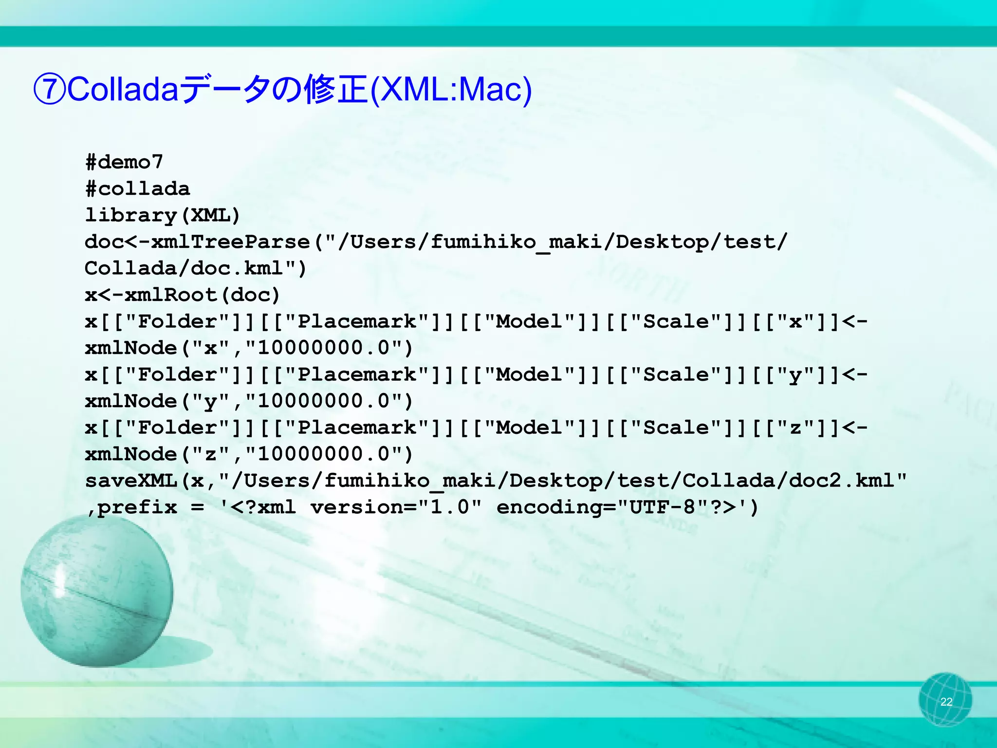 ⑦Colladaデータの修正(XML:Mac)

  #demo7
  #collada
  library(XML)
  doc<-xmlTreeParse("/Users/fumihiko_maki/Desktop/test/
  Collada/doc.kml")
  x<-xmlRoot(doc)
  x[["Folder"]][["Placemark"]][["Model"]][["Scale"]][["x"]]<-
  xmlNode("x","10000000.0")
  x[["Folder"]][["Placemark"]][["Model"]][["Scale"]][["y"]]<-
  xmlNode("y","10000000.0")
  x[["Folder"]][["Placemark"]][["Model"]][["Scale"]][["z"]]<-
  xmlNode("z","10000000.0")
  saveXML(x,"/Users/fumihiko_maki/Desktop/test/Collada/doc2.kml"
  ,prefix = '<?xml version="1.0" encoding="UTF-8"?>')




                                                                   22
 