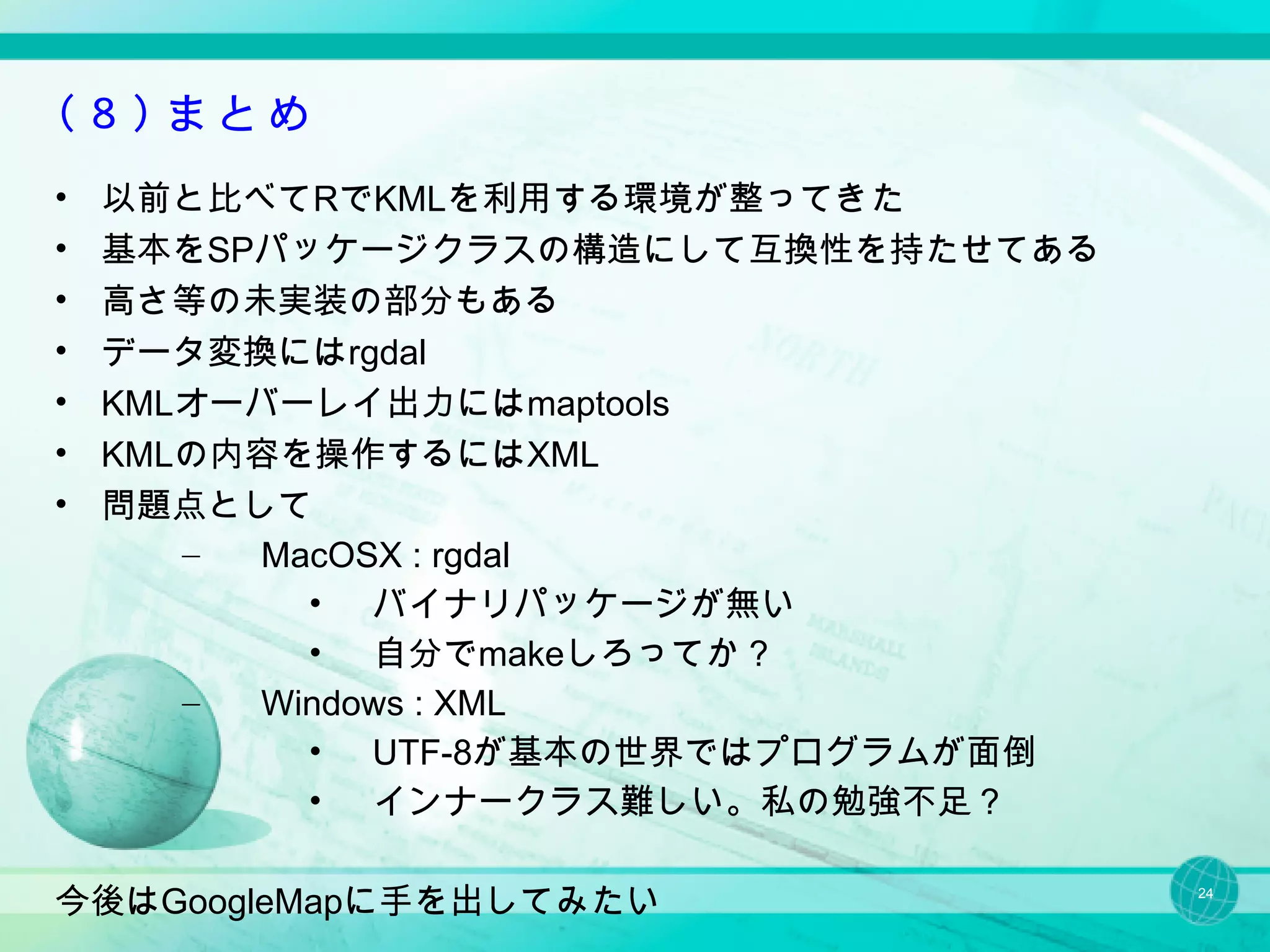 （８）まとめ
•   以前と比べてRでKMLを利用する環境が整ってきた
•   基本をSPパッケージクラスの構造にして互換性を持たせてある
•   高さ等の未実装の部分もある
•   データ変換にはrgdal
•   KMLオーバーレイ出力にはmaptools
•   KMLの内容を操作するにはXML
•   問題点として
       – MacOSX : rgdal
           • バイナリパッケージが無い
           • 自分でmakeしろってか？
       – Windows : XML
           • UTF-8が基本の世界ではプログラムが面倒
           • インナークラス難しい。私の勉強不足？

今後はGoogleMapに手を出してみたい                24
 