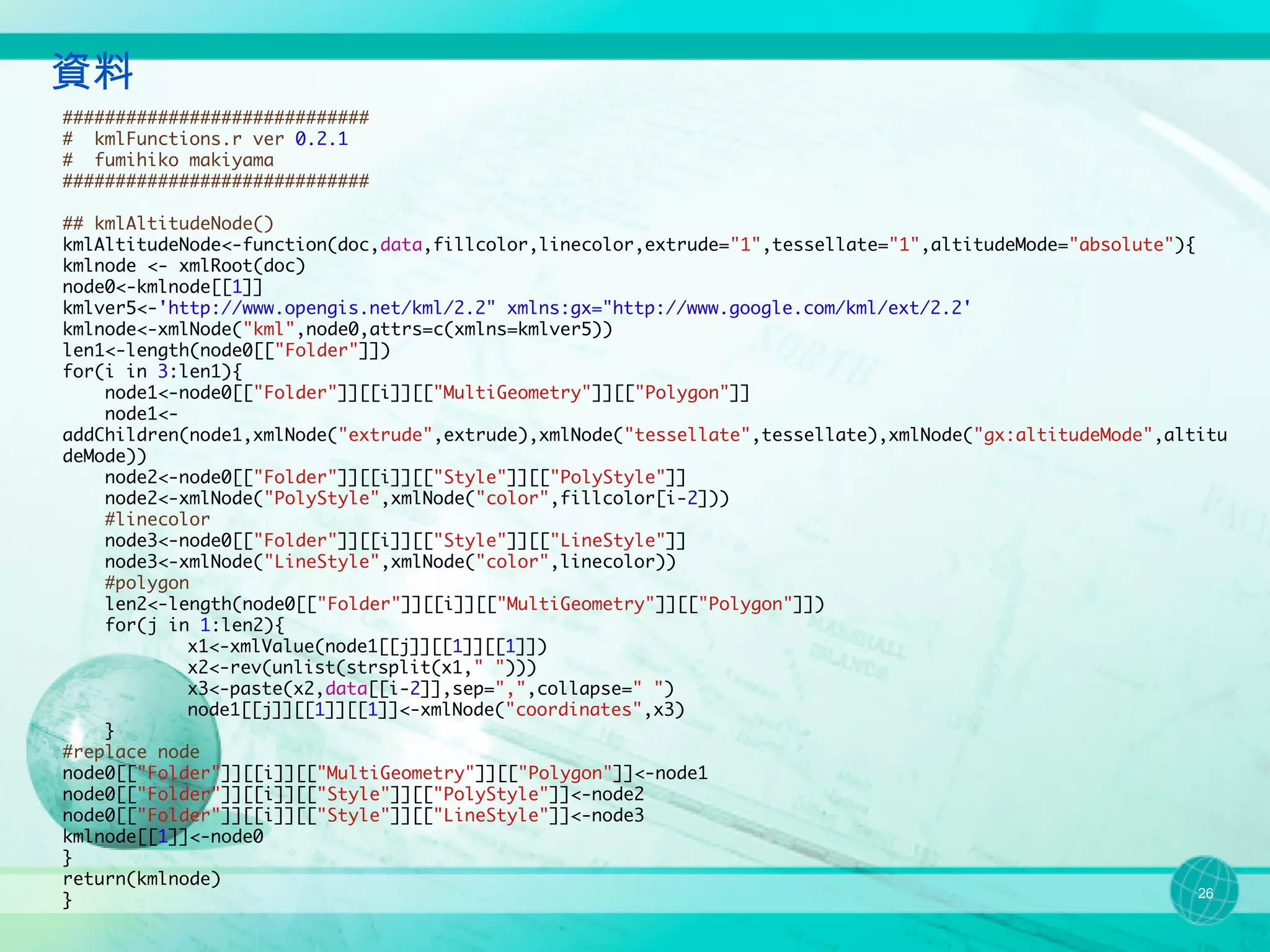 資料
#############################
# kmlFunctions.r ver 0.2.1
# fumihiko makiyama
#############################

## kmlAltitudeNode()
kmlAltitudeNode<-function(doc,data,fillcolor,linecolor,extrude="1",tessellate="1",altitudeMode="absolute"){
kmlnode <- xmlRoot(doc)
node0<-kmlnode[[1]]
kmlver5<-'http://www.opengis.net/kml/2.2" xmlns:gx="http://www.google.com/kml/ext/2.2'
kmlnode<-xmlNode("kml",node0,attrs=c(xmlns=kmlver5))
len1<-length(node0[["Folder"]])
for(i in 3:len1){
    node1<-node0[["Folder"]][[i]][["MultiGeometry"]][["Polygon"]]
    node1<-
addChildren(node1,xmlNode("extrude",extrude),xmlNode("tessellate",tessellate),xmlNode("gx:altitudeMode",altitu
deMode))
    node2<-node0[["Folder"]][[i]][["Style"]][["PolyStyle"]]
    node2<-xmlNode("PolyStyle",xmlNode("color",fillcolor[i-2]))
    #linecolor
    node3<-node0[["Folder"]][[i]][["Style"]][["LineStyle"]]
    node3<-xmlNode("LineStyle",xmlNode("color",linecolor))
    #polygon
    len2<-length(node0[["Folder"]][[i]][["MultiGeometry"]][["Polygon"]])
    for(j in 1:len2){
            x1<-xmlValue(node1[[j]][[1]][[1]])
            x2<-rev(unlist(strsplit(x1," ")))
            x3<-paste(x2,data[[i-2]],sep=",",collapse=" ")
            node1[[j]][[1]][[1]]<-xmlNode("coordinates",x3)
    }
#replace node
node0[["Folder"]][[i]][["MultiGeometry"]][["Polygon"]]<-node1
node0[["Folder"]][[i]][["Style"]][["PolyStyle"]]<-node2
node0[["Folder"]][[i]][["Style"]][["LineStyle"]]<-node3
kmlnode[[1]]<-node0
}
return(kmlnode)
                                                                                                            26
}
 