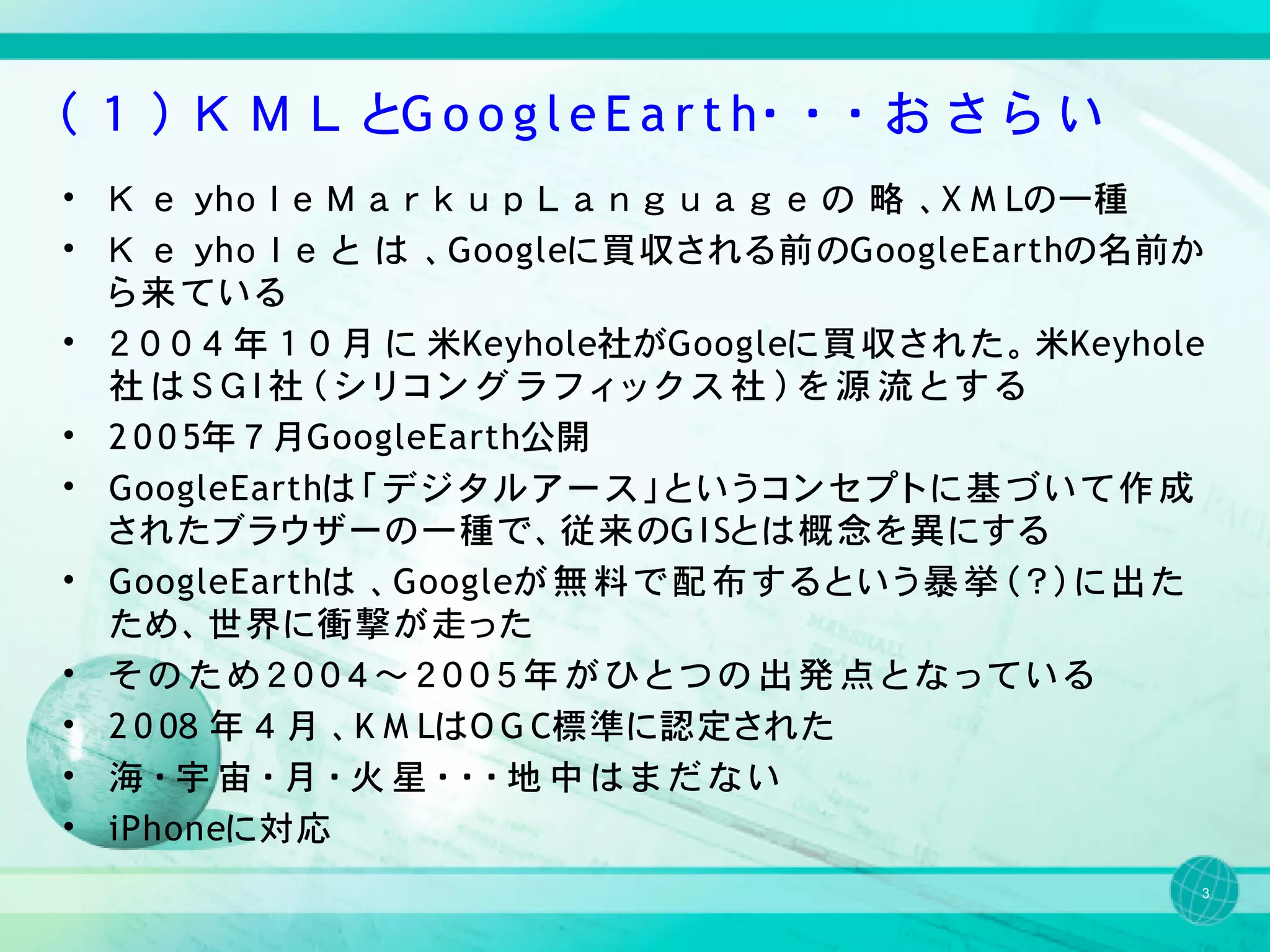 （ １ ） Ｋ Ｍ Ｌ とG o o g l e E a r t h・ ・ ・ お さ ら い
• Ｋ ｅ ｙhｏ ｌ ｅ Ｍ ａ ｒ ｋ ｕ ｐ Ｌ ａ ｎ ｇ ｕ ａ ｇ ｅ の 略 、X M Lの一種
• Ｋ ｅ ｙhｏ ｌ ｅ と は 、Googleに買収される前のGoogleEarthの名前か
  ら来ている
• ２ ０ ０ ４ 年 １ ０ 月 に 米Keyhole社がGoogleに 買 収 さ れ た 。 米Keyhole
  社はＳＧＩ社（シリコングラフィックス社）を源流とする
• 2 0 0 5年 ７ 月GoogleEarth公開
• GoogleEarthは 「 デ ジ タ ル ア ー ス 」 と い う コ ン セ プ ト に 基 づ い て 作 成
  されたブラウザーの一種で、従来のG I Sとは概念を異にする
• GoogleEarthは 、Googleが 無 料 で 配 布 す る と い う 暴 挙 （ ？ ） に 出 た
  ため、世界に衝撃が走った
• そのため２００４～２００５年がひとつの出発点となっている
• 2 0 0８ 年 ４ 月 、K M LはO G C標準に認定された
• 海・宇宙・月・火星・・・地中はまだない
• iPhoneに対応
                                                             3
 