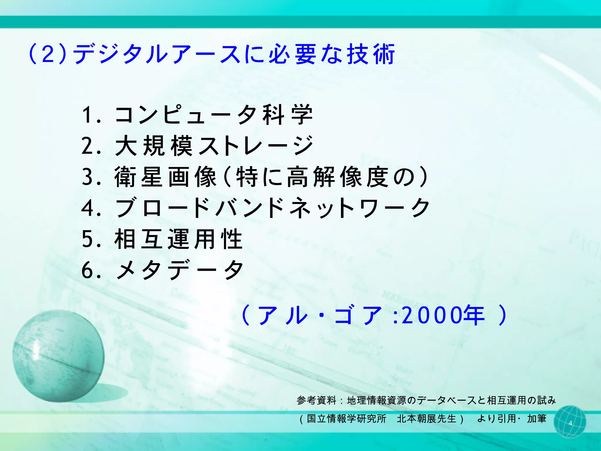 （２）デジタルアースに必要な技術

  1.　 コ ン ピ ュ ー タ 科 学
  2.　 大 規 模 ス ト レ ー ジ
  3.　 衛 星 画 像 （ 特 に 高 解 像 度 の ）
  4.　 ブ ロ ー ド バ ン ド ネ ッ ト ワ ー ク
  5.　 相 互 運 用 性
  6.　 メ タ デ ー タ
               （ ア ル ・ ゴ ア ：2 0 0 0年 ）


                   参考資料：地理情報資源のデータベースと相互運用の試み
                   （国立情報学研究所　北本朝展先生）　より引用・加筆    4
 