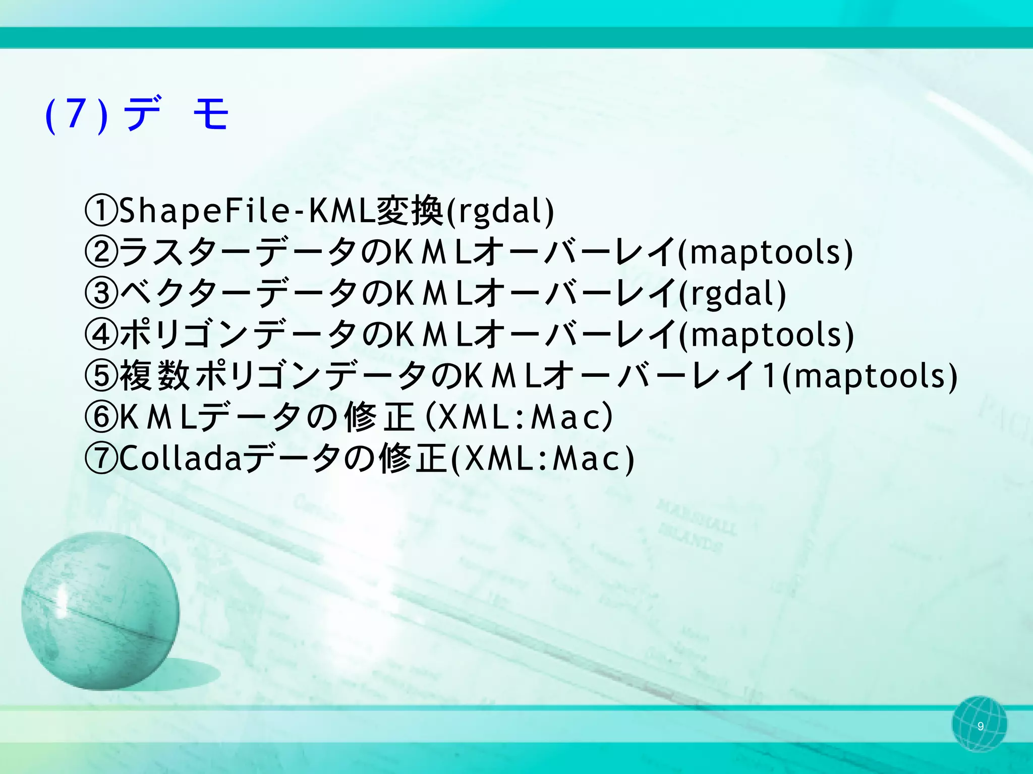 (7) デ モ

 ①ShapeFile-KML変換(rgdal)
 ②ラスターデータのK M Lオ ーバーレ イ(maptools)
 ③ベ ク ター デー タのK M Lオ ーバーレ イ(rgdal)
 ④ポ リ ゴ ン デ ー タ のK M Lオ ーバーレ イ(maptools)
 ⑤複 数 ポ リ ゴ ン デ ー タ のK M Lオ ー バ ー レ イ １(maptools)
 ⑥K M Lデ ー タ の 修 正 （X M L : M a c）
 ⑦Colladaデータの修正( X M L : M a c )




                                                    9
 