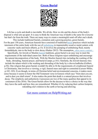 Green Burial
Life has a cycle and death is inevitable. We all die. How we die and the choice of the body's
disposal is what sets up apart. It is easy to think the American way of death is the same for everyone
but that's far from the truth. There are many ways to create a meaningful send–off after one's death.
This include traditional burials, cremation and a growing practice, green burials.
For the past 150 years, American funerals have consisted of traditional burial practices which include
interment of the entire body with the use of embalming in impenetrable wood or metal caskets with
concrete vaults and liners (Harris, p.13). It involves the pumping of embalming fluid, mainly
formaldehyde, into to the body to slow decay (Harker 2012). The assumption...show more content...
Specifically, for Jewish or Muslim funeral traditions, green burial is an easy way to meet the
requirements of the individual canon law. Both of these religions reject embalming and encourage
the natural decomposition of the body. With the Muslim funeral rites including the washing of the
body, shrouding, funeral prayer, and burial (Campo, p.161). Similarly, the Jewish funerary rites
include the tahara which is the washing and shrouding of the body by a chevra kadhisha (Golbert,
p.56). One religion that green burials wouldn't be able to fit the requirements of a traditional funeral
is Christianity, that involves a viewing, a vigil, funeral mass and right to committal (Larson–Miller,
p.102–103). Even though, in terms of Christian belief and environmental concerns, it makes more
sense because it seems to honor the Old Testament verse in Genesis which says "from dust you are,
and to dust you shall return". It also makes the point that death is a natural process that involves
decay. The simplicity and authenticity it possesses are two of the many qualities that appeal to its
consumers (Chiu 2016). The Green burials allow for the decease to have a choice in the way that
they leave the earth and how they are remembered. Whether it's by reducing their carbon footprint,
rekindling one's relation to the earth or having and allowing
Get more content on HelpWriting.net
 