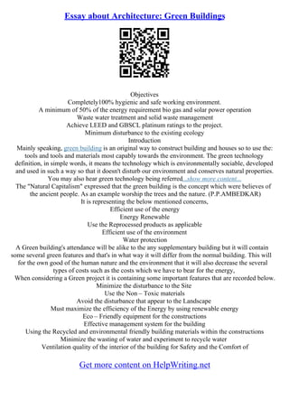 Essay about Architecture: Green Buildings
Objectives
Completely100% hygienic and safe working environment.
A minimum of 50% of the energy requirement bio gas and solar power operation
Waste water treatment and solid waste management
Achieve LEED and GBSCL platinum ratings to the project.
Minimum disturbance to the existing ecology
Introduction
Mainly speaking, green building is an original way to construct building and houses so to use the:
tools and tools and materials most capably towards the environment. The green technology
definition, in simple words, it means the technology which is environmentally sociable, developed
and used in such a way so that it doesn't disturb our environment and conserves natural properties.
You may also hear green technology being referred...show more content...
The "Natural Capitalism" expressed that the green building is the concept which were believes of
the ancient people. As an example worship the trees and the nature. (P.P.AMBEDKAR)
It is representing the below mentioned concerns,
Efficient use of the energy
Energy Renewable
Use the Reprocessed products as applicable
Efficient use of the environment
Water protection
A Green building's attendance will be alike to the any supplementary building but it will contain
some several green features and that's in what way it will differ from the normal building. This will
for the own good of the human nature and the environment that it will also decrease the several
types of costs such as the costs which we have to bear for the energy,
When considering a Green project it is containing some important features that are recorded below.
Minimize the disturbance to the Site
Use the Non – Toxic materials
Avoid the disturbance that appear to the Landscape
Must maximize the efficiency of the Energy by using renewable energy
Eco – Friendly equipment for the constructions
Effective management system for the building
Using the Recycled and environmental friendly building materials within the constructions
Minimize the wasting of water and experiment to recycle water
Ventilation quality of the interior of the building for Safety and the Comfort of
Get more content on HelpWriting.net
 