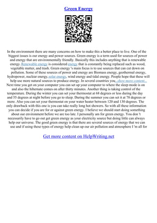 Green Energy
In the environment there are many concerns on how to make this a better place to live. One of the
biggest issues is our energy and power sources. Green energy is a term used for sources of power
and energy that are environmentally friendly. Basically this includes anything that is renewable
energy.Renewable energy is considered energy that is constantly being replaced such as wood,
vegetable matter, and trash. Green energy 's main focus is to use sources that can cut down on
pollution. Some of these sources of power and energy are Biomass energy, geothermal energy,
hydropower, nuclear energy,solar energy, wind energy and tidal energy. People hope that these will
help use more natural sources to produce energy. In several countries you...show more content...
Next time you get on your computer you can set up your computer to where the sleep mode is on
and also the hibernate comes on after thirty minutes. Another thing is taking control of the
temperature. During the winter you can set your thermostat at 68 degrees or less during the day
and 55 degrees at night before you go to sleep. During the summer you can set it at 78 degrees or
more. Also you can set your thermostat on your water heater between 120 and 130 degrees. The
only drawback with this one is you can take really long hot showers. So with all these information
you can decide if you are for or against green energy. I believe we should start doing something
about our environment before we are too late. I personally am for green energy. You don 't
necessarily have to go out get green energy as your electricity source but doing little can always
help our universe. The good green energy is that there are several sources of energy that we can
use and if using these types of energy help clean up our air pollution and atmosphere I 'm all for
Get more content on HelpWriting.net
 