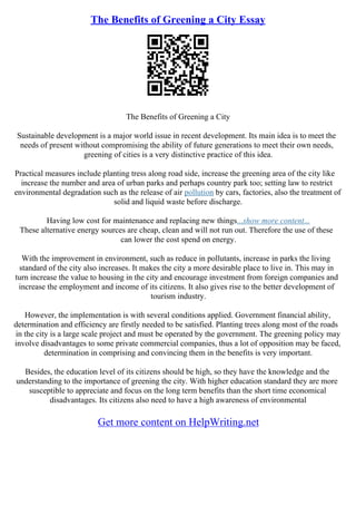 The Benefits of Greening a City Essay
The Benefits of Greening a City
Sustainable development is a major world issue in recent development. Its main idea is to meet the
needs of present without compromising the ability of future generations to meet their own needs,
greening of cities is a very distinctive practice of this idea.
Practical measures include planting tress along road side, increase the greening area of the city like
increase the number and area of urban parks and perhaps country park too; setting law to restrict
environmental degradation such as the release of air pollution by cars, factories, also the treatment of
solid and liquid waste before discharge.
Having low cost for maintenance and replacing new things...show more content...
These alternative energy sources are cheap, clean and will not run out. Therefore the use of these
can lower the cost spend on energy.
With the improvement in environment, such as reduce in pollutants, increase in parks the living
standard of the city also increases. It makes the city a more desirable place to live in. This may in
turn increase the value to housing in the city and encourage investment from foreign companies and
increase the employment and income of its citizens. It also gives rise to the better development of
tourism industry.
However, the implementation is with several conditions applied. Government financial ability,
determination and efficiency are firstly needed to be satisfied. Planting trees along most of the roads
in the city is a large scale project and must be operated by the government. The greening policy may
involve disadvantages to some private commercial companies, thus a lot of opposition may be faced,
determination in comprising and convincing them in the benefits is very important.
Besides, the education level of its citizens should be high, so they have the knowledge and the
understanding to the importance of greening the city. With higher education standard they are more
susceptible to appreciate and focus on the long term benefits than the short time economical
disadvantages. Its citizens also need to have a high awareness of environmental
Get more content on HelpWriting.net
 