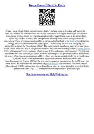 Green House Effect On Earth
Green House Effect: When sunlight reaches Earth 's surface some is absorbed and warms the
earth and most of the rest is radiated back to the atmosphere at a longer wavelength than the sun
light. Some of these longer wavelengths are absorbed by greenhouse gases in the atmosphere
before they are lost to space. The absorption of this long wave radiant energy warms the
atmosphere. These greenhouse gases act like a mirror and reflect back to the Earth some of the heat
energy which would otherwise be lost to space. The reflecting back of heat energy by the
atmosphere is called the "greenhouse effect". The major natural greenhouse gases are water vapor,
which causes about 36–70% of the greenhouse effect on Earth (not including clouds); carbon dioxide
CO2, which causes 9–26%; methane, which causes 4–9%, and ozone, which causes 3–7%. It is not
possible to state that a certain gas causes a certain percentage of the greenhouse effect, because the
influences of the various gases are not additive. Other greenhouse gases include, but are not limited
to, nitrous oxide, sulfur hexafluoride, hydrofluorocarbons, perfluorocarbons and
chlorofluorocarbons. Almost 100% of the observed temperature increase over the last 50 years has
been due to the increase in the atmosphere of greenhouse gas concentrations like water vapour,
carbon dioxide (CO2), methane and ozone. Greenhouse gases are those gases that contribute to the
greenhouse effect (Fig. 1). The largest contributing source of greenhouse gas
Get more content on HelpWriting.net
 