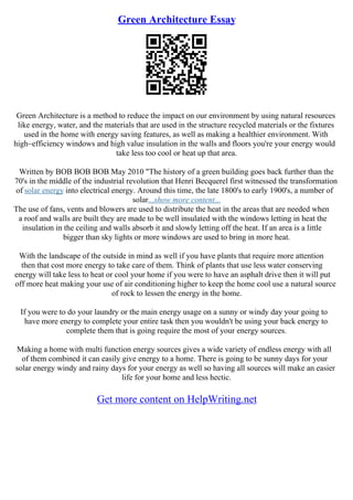 Green Architecture Essay
Green Architecture is a method to reduce the impact on our environment by using natural resources
like energy, water, and the materials that are used in the structure recycled materials or the fixtures
used in the home with energy saving features, as well as making a healthier environment. With
high–efficiency windows and high value insulation in the walls and floors you're your energy would
take less too cool or heat up that area.
Written by BOB BOB BOB May 2010 "The history of a green building goes back further than the
70's in the middle of the industrial revolution that Henri Becquerel first witnessed the transformation
of solar energy into electrical energy. Around this time, the late 1800's to early 1900's, a number of
solar...show more content...
The use of fans, vents and blowers are used to distribute the heat in the areas that are needed when
a roof and walls are built they are made to be well insulated with the windows letting in heat the
insulation in the ceiling and walls absorb it and slowly letting off the heat. If an area is a little
bigger than sky lights or more windows are used to bring in more heat.
With the landscape of the outside in mind as well if you have plants that require more attention
then that cost more energy to take care of them. Think of plants that use less water conserving
energy will take less to heat or cool your home if you were to have an asphalt drive then it will put
off more heat making your use of air conditioning higher to keep the home cool use a natural source
of rock to lessen the energy in the home.
If you were to do your laundry or the main energy usage on a sunny or windy day your going to
have more energy to complete your entire task then you wouldn't be using your back energy to
complete them that is going require the most of your energy sources.
Making a home with multi function energy sources gives a wide variety of endless energy with all
of them combined it can easily give energy to a home. There is going to be sunny days for your
solar energy windy and rainy days for your energy as well so having all sources will make an easier
life for your home and less hectic.
Get more content on HelpWriting.net
 