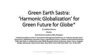 Green Earth Sastra:
‘Harmonic Globalization’ for
Green Future for Globe*
Dr. Subhash Sharma
Director
Indus Business Academy (IBA), Bangalore
*Valedictory Address at the 3rd International Management Conference on “Inclusive Growth, Good
Governance, Globalization and Green Future, organized by Fortune Institute of International Business
(FIIB), New Delhi, in collaboration with CEREN, Burgundy School of Business, Dijon, France, Uniglobe
College, Kathmandu, Nepal and Sa-Dhan, New Delhi, held at FIIB, New Delhi, Dec. 19-20, 2017.
(C) SS_IBA_FIIB_Internatilal_Management_Confrence_Dec. 19-
20, 2017
 