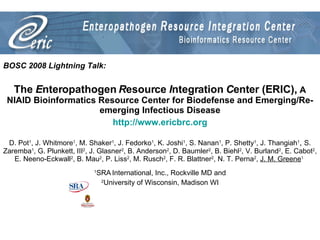 BOSC 2008 Lightning Talk: The  E nteropathogen  R esource  I ntegration  C enter (ERIC),  A NIAID Bioinformatics Resource Center for Biodefense and Emerging/Re-emerging Infectious Disease http://www.ericbrc.org D. Pot 1 , J. Whitmore 1 , M. Shaker 1 , J. Fedorko 1 , K. Joshi 1 , S. Nanan 1 , P. Shetty 1 , J. Thangiah 1 ,  S. Zaremba 1 , G. Plunkett, III 2 , J. Glasner 2 , B. Anderson 2 , D. Baumler 2 , B. Biehl 2 , V. Burland 2 , E. Cabot 2 , E. Neeno-Eckwall 2 , B. Mau 2 , P. Liss 2 , M. Rusch 2 , F. R. Blattner 2 , N. T. Perna 2 ,  J. M. Greene 1   1 SRA   International, Inc., Rockville MD and 2 University of Wisconsin, Madison WI 