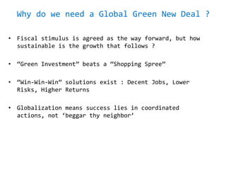 Why do we need a Global Green New Deal ?
• Fiscal stimulus is agreed as the way forward, but how
sustainable is the growth that follows ?
• “Green Investment” beats a “Shopping Spree”
• “Win-Win-Win” solutions exist : Decent Jobs, Lower
Risks, Higher Returns
• Globalization means success lies in coordinated
actions, not ‘beggar thy neighbor’
 