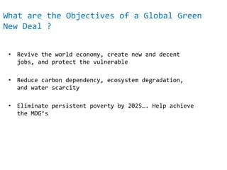 What are the Objectives of a Global Green
New Deal ?
• Revive the world economy, create new and decent
jobs, and protect the vulnerable
• Reduce carbon dependency, ecosystem degradation,
and water scarcity
• Eliminate persistent poverty by 2025…. Help achieve
the MDG’s
 