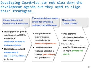 Greater pressure on
Environment & resources
Environmental soundness
critical for enhancing
national competitiveness
New solution,
“Green Growth”
 Global population growth
rapid expansion of BRICs
economies =>
accelerated pressure on
energy & resources
 Climate change-induced
environmental &
socioeconomic problems
on the rise
 energy & resource
security become
decisive factor for
national competitiveness
 Developed countries
formulate strategies to
promote green industry
as a growth driver
 Past economic
development paradigm
is no longer viable
 Low carbon,
eco-friendliness accepted
as key to promote new
growth
14
Developing Countries can not slow down the
development agenda but they need to align
their strategies……
 