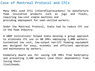 Case of Montreal Protocol and CFCs
Many SMEs used CFCs (chlorofluorocarbons) to manufacture
foam insulation products such as jugs and flasks,
requiring low-cost simple machines and
providing employment for semi-skilled workers.
Under the Montreal Protocol, India had to reduce CFC use
in the foam industry.
A UNDP initiative1/ helped India develop a group approach
to eliminate CFC use in 80 SMEs employing 2,000 workers.
Customized low cost, low-output non-CFC foaming equipment
was designed for easy, economic and efficient operation
and maintenance by workers.
Exemplary Award was for saving 150 SMEs from bankruptcy
and preventing 3,500 workers (and their dependents) from
losing their
livelihoods.
 