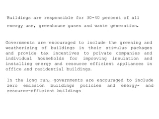 Governments are encouraged to include the greening and
weatherizing of buildings in their stimulus packages
and provide tax incentives to private companies and
individual households for improving insulation and
installing energy and resource efficient appliances in
office and residential buildings.
Buildings are responsible for 30-40 percent of all
energy use, greenhouse gases and waste generation.
In the long run, governments are encouraged to include
zero emission buildings policies and energy- and
resource-efficient buildings
 