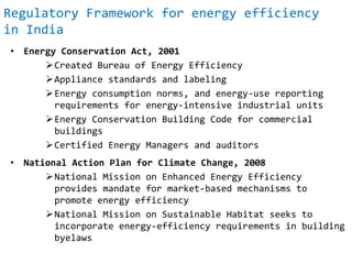 Regulatory Framework for energy efficiency
in India
• Energy Conservation Act, 2001
Created Bureau of Energy Efficiency
Appliance standards and labeling
Energy consumption norms, and energy-use reporting
requirements for energy-intensive industrial units
Energy Conservation Building Code for commercial
buildings
Certified Energy Managers and auditors
• National Action Plan for Climate Change, 2008
National Mission on Enhanced Energy Efficiency
provides mandate for market-based mechanisms to
promote energy efficiency
National Mission on Sustainable Habitat seeks to
incorporate energy-efficiency requirements in building
byelaws
 