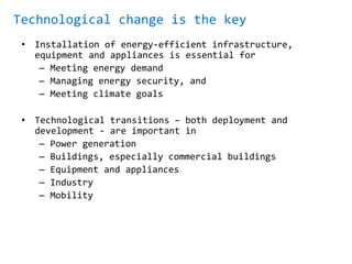 Technological change is the key
• Installation of energy-efficient infrastructure,
equipment and appliances is essential for
– Meeting energy demand
– Managing energy security, and
– Meeting climate goals
• Technological transitions – both deployment and
development - are important in
– Power generation
– Buildings, especially commercial buildings
– Equipment and appliances
– Industry
– Mobility
 