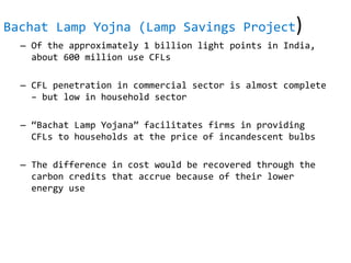 Bachat Lamp Yojna (Lamp Savings Project)
– Of the approximately 1 billion light points in India,
about 600 million use CFLs
– CFL penetration in commercial sector is almost complete
– but low in household sector
– “Bachat Lamp Yojana” facilitates firms in providing
CFLs to households at the price of incandescent bulbs
– The difference in cost would be recovered through the
carbon credits that accrue because of their lower
energy use
 
