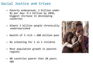 Social Justice and Crises
– Poverty widespread, 3 billion under
$2 per day: 9.1 billion by 2050,
biggest increase in developing
countries
– Almost 1 billion people chronically
undernourished
– Wealth of 3 rich = 600 million poor
– No schooling for 1 in 5 children
– Most population growth in poorest
regions
– 80 countries poorer than 20 years
ago
 