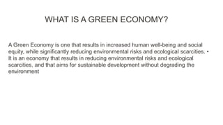 WHAT IS A GREEN ECONOMY?
A Green Economy is one that results in increased human well-being and social
equity, while significantly reducing environmental risks and ecological scarcities. •
It is an economy that results in reducing environmental risks and ecological
scarcities, and that aims for sustainable development without degrading the
environment
 