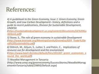 References:
4) A guidebook to the Green Economy, Issue 1: Green Economy, Green
Growth, and Low-Carbon Development– history, definitions and a
guide to recent publications, Division for Sustainable Development,
UNDESA
(https://sustainabledevelopment.un.org/content/documents/GE%20Gu
idebook.pdf)
5) Stone, S., The role of green economy in sustainable Development
(http://www.biotrade.org/MeetingsEvents/GreenEco/GER_Trade%20a
nd%20Sustainability.pdf)
6) Dittrich, M., Giljum, S., Lutter, S. and Polzin, C., Implications of
resource use for development and the environment
(https://www.boell.de/sites/default/files/201207_green_economies_a
round_the_world.pdf)
7) Woodlot Management in Tanzania
(http://www.unep.org/greeneconomy/SuccessStories/WoodlotManag
ementinTanzania/tabid/29893/Default.aspx)
 