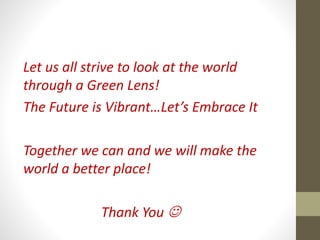 Let us all strive to look at the world
through a Green Lens!
The Future is Vibrant…Let’s Embrace It
Together we can and we will make the
world a better place!
Thank You 
 