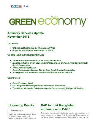 Advisory Services Update 
November 2013 
Top Stories 
UAE to host first Global Conference on PAGE 
Mongolia stake holder workshops on PAGE 
Global South South Development Expo 
UNEP hosts Global South South Development Expo 
Building Inclusive Green Economies: Policy Drivers and Best Practice from South 
South Cooperation 
PAGE Partnership Forum 
Green Economies: Success Stories from South-South Cooperation 
Sharing National Pathways towards Inclusive Green Economies 
Other Stories 
Green Economy Week 
LAC Regional Workshop for Inclusive Green Economies 
The African Ministerial Conference on the Environment - 5th Special Sesison 
Upcoming Events 
21 November 2013 
UNEP and the Policy Research Center 
for Environment and Economy 
(PRCEE) will jointly release the report 
UAE to host first global 
conference on PAGE 
To show its commitment to facilitating a global transformation to a 
green economy, the United Arab Emirates (UAE) announced at 
the Global South-South Development Expo that it will host the first 
 
