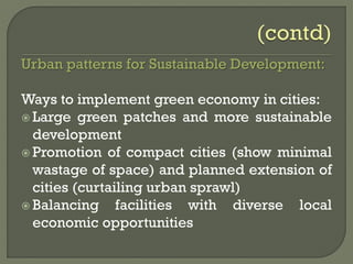 Urban patterns for Sustainable Development:
Ways to implement green economy in cities:
 Large green patches and more sustainable
development
 Promotion of compact cities (show minimal
wastage of space) and planned extension of
cities (curtailing urban sprawl)
 Balancing facilities with diverse local
economic opportunities
 