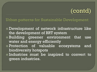 Urban patterns for Sustainable Development:
 Development of network infrastructure like
the development of BRT system
 Building greener environment that use
water and energy efficiently
 Protection of valuable ecosystems and
biodiversity hotspots
 Industries must be inspired to convert to
green industries.
 