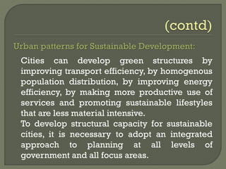 Urban patterns for Sustainable Development:
Cities can develop green structures by
improving transport efficiency, by homogenous
population distribution, by improving energy
efficiency, by making more productive use of
services and promoting sustainable lifestyles
that are less material intensive.
To develop structural capacity for sustainable
cities, it is necessary to adopt an integrated
approach to planning at all levels of
government and all focus areas.
 