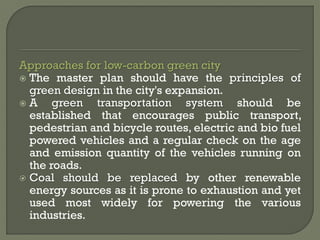 Approaches for low-carbon green city
 The master plan should have the principles of
green design in the city's expansion.
 A green transportation system should be
established that encourages public transport,
pedestrian and bicycle routes, electric and bio fuel
powered vehicles and a regular check on the age
and emission quantity of the vehicles running on
the roads.
 Coal should be replaced by other renewable
energy sources as it is prone to exhaustion and yet
used most widely for powering the various
industries.
 
