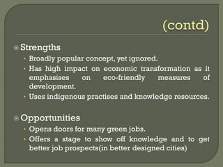  Strengths
• Broadly popular concept, yet ignored.
• Has high impact on economic transformation as it
emphasises on eco-friendly measures of
development.
• Uses indigenous practises and knowledge resources.
 Opportunities
• Opens doors for many green jobs.
• Offers a stage to show off knowledge and to get
better job prospects(in better designed cities)
 