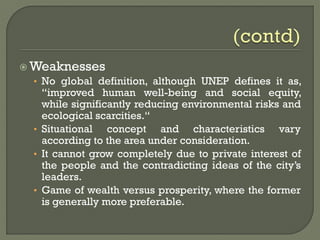  Weaknesses
• No global definition, although UNEP defines it as,
“improved human well-being and social equity,
while significantly reducing environmental risks and
ecological scarcities.“
• Situational concept and characteristics vary
according to the area under consideration.
• It cannot grow completely due to private interest of
the people and the contradicting ideas of the city’s
leaders.
• Game of wealth versus prosperity, where the former
is generally more preferable.
 
