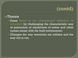Threats
• Poses threat to the conventional definition of
urbanism by challenging the characteristic way
of interaction of inhabitants of towns and cities
(urban areas) with the built environment.
• Changes the way resources are utilised and the
way city is run.
 