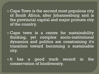  Cape Town is the second most populous city
of South Africa, after Johannesburg and is
the provincial capital and major primate city
of the country.
 Cape town is a centre for sustainability
thinking, yet complex socio-institutional
dynamics and politics are constraining it's
transition toward becoming a sustainable
city.
 It has a good track record in the
conservation of biodiversity.
 