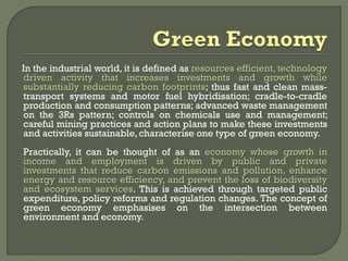 In the industrial world, it is defined as resources efficient, technology
driven activity that increases investments and growth while
substantially reducing carbon footprints; thus fast and clean mass-
transport systems and motor fuel hybridisation; cradle-to-cradle
production and consumption patterns; advanced waste management
on the 3Rs pattern; controls on chemicals use and management;
careful mining practices and action plans to make these investments
and activities sustainable, characterise one type of green economy.
Practically, it can be thought of as an economy whose growth in
income and employment is driven by public and private
investments that reduce carbon emissions and pollution, enhance
energy and resource efficiency, and prevent the loss of biodiversity
and ecosystem services. This is achieved through targeted public
expenditure, policy reforms and regulation changes. The concept of
green economy emphasises on the intersection between
environment and economy.
 